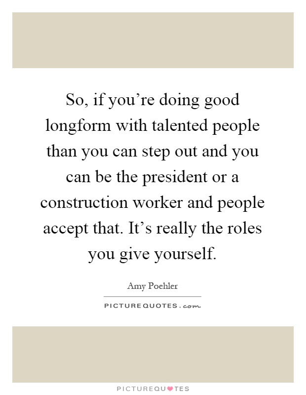 So, if you're doing good longform with talented people than you can step out and you can be the president or a construction worker and people accept that. It's really the roles you give yourself Picture Quote #1