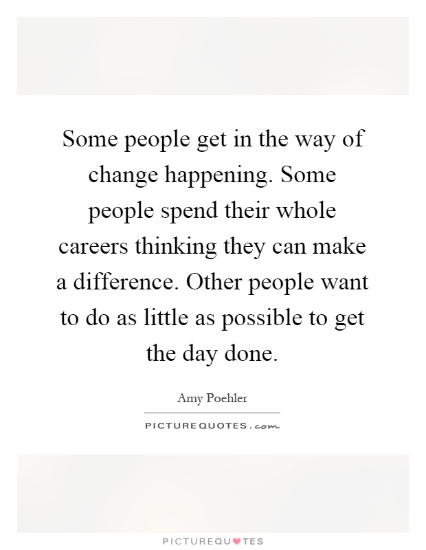 Some people get in the way of change happening. Some people spend their whole careers thinking they can make a difference. Other people want to do as little as possible to get the day done Picture Quote #1