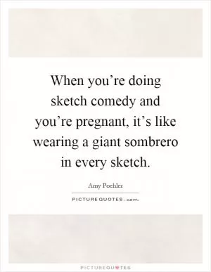 When you’re doing sketch comedy and you’re pregnant, it’s like wearing a giant sombrero in every sketch Picture Quote #1