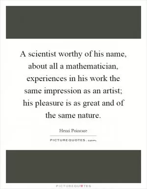A scientist worthy of his name, about all a mathematician, experiences in his work the same impression as an artist; his pleasure is as great and of the same nature Picture Quote #1