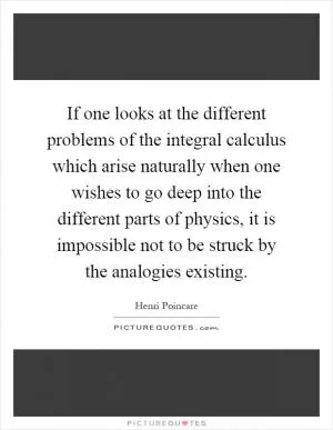 If one looks at the different problems of the integral calculus which arise naturally when one wishes to go deep into the different parts of physics, it is impossible not to be struck by the analogies existing Picture Quote #1