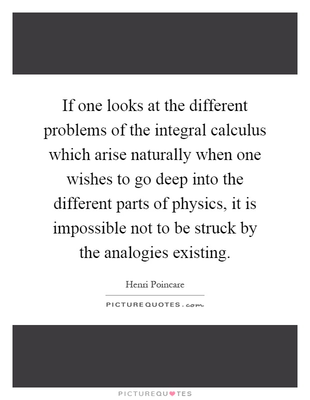 If one looks at the different problems of the integral calculus which arise naturally when one wishes to go deep into the different parts of physics, it is impossible not to be struck by the analogies existing Picture Quote #1