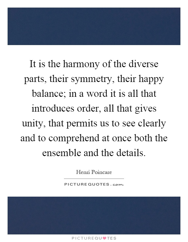 It is the harmony of the diverse parts, their symmetry, their happy balance; in a word it is all that introduces order, all that gives unity, that permits us to see clearly and to comprehend at once both the ensemble and the details Picture Quote #1