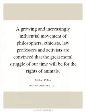 A growing and increasingly influential movement of philosophers, ethicists, law professors and activists are convinced that the great moral struggle of our time will be for the rights of animals Picture Quote #1