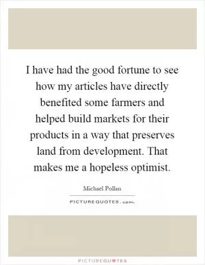 I have had the good fortune to see how my articles have directly benefited some farmers and helped build markets for their products in a way that preserves land from development. That makes me a hopeless optimist Picture Quote #1