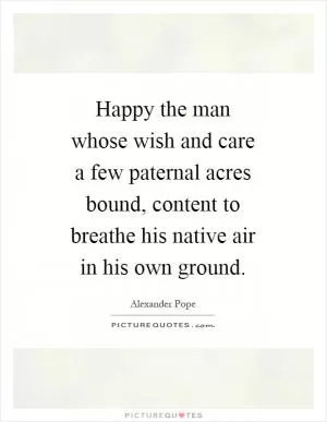 Happy the man whose wish and care a few paternal acres bound, content to breathe his native air in his own ground Picture Quote #1