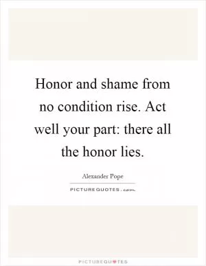 Honor and shame from no condition rise. Act well your part: there all the honor lies Picture Quote #1