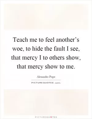Teach me to feel another’s woe, to hide the fault I see, that mercy I to others show, that mercy show to me Picture Quote #1