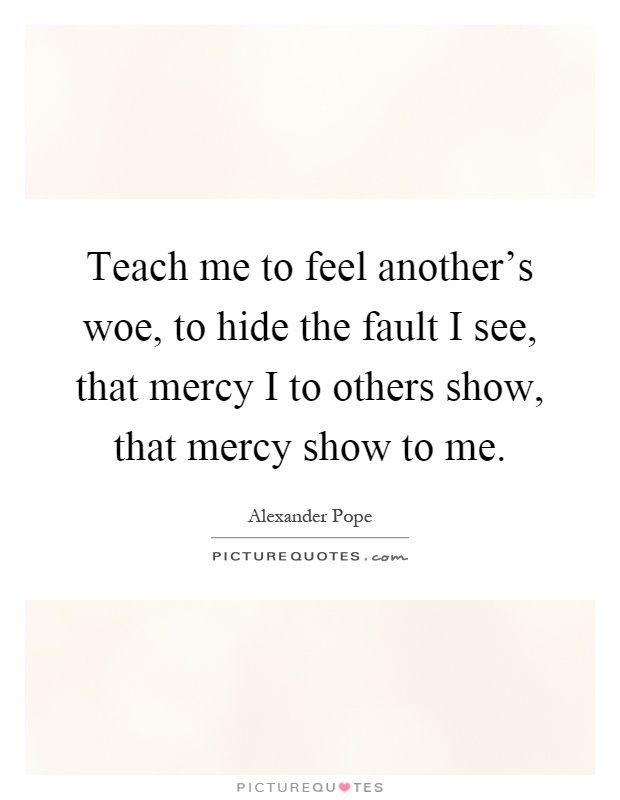 Teach me to feel another's woe, to hide the fault I see, that mercy I to others show, that mercy show to me Picture Quote #1