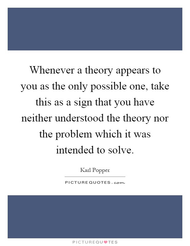 Whenever a theory appears to you as the only possible one, take this as a sign that you have neither understood the theory nor the problem which it was intended to solve Picture Quote #1
