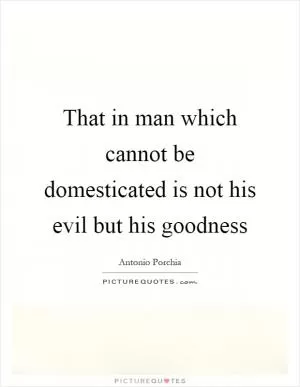 That in man which cannot be domesticated is not his evil but his goodness Picture Quote #1