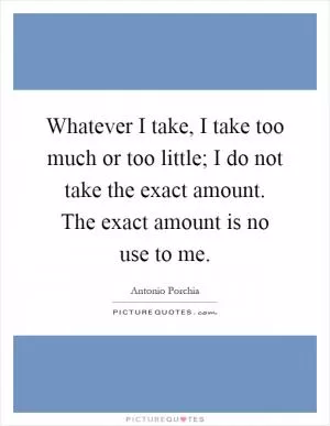 Whatever I take, I take too much or too little; I do not take the exact amount. The exact amount is no use to me Picture Quote #1