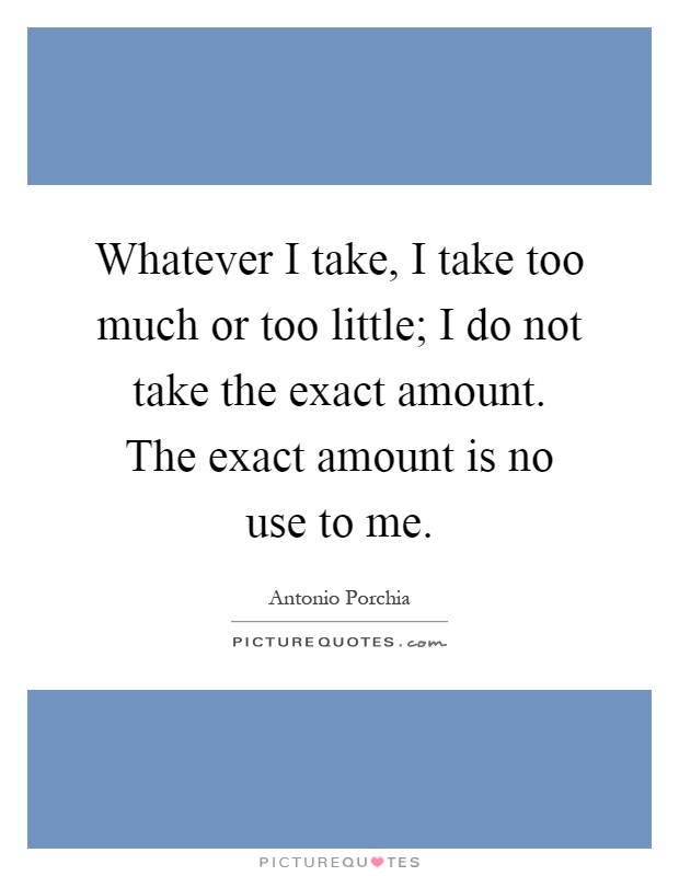 Whatever I take, I take too much or too little; I do not take the exact amount. The exact amount is no use to me Picture Quote #1