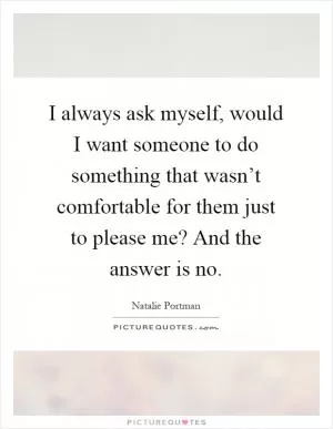 I always ask myself, would I want someone to do something that wasn’t comfortable for them just to please me? And the answer is no Picture Quote #1