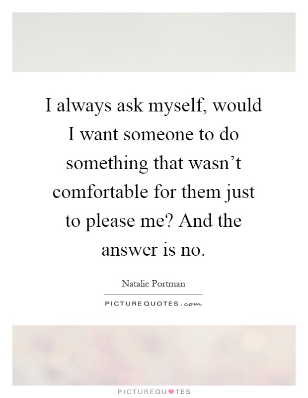 I always ask myself, would I want someone to do something that wasn't comfortable for them just to please me? And the answer is no Picture Quote #1