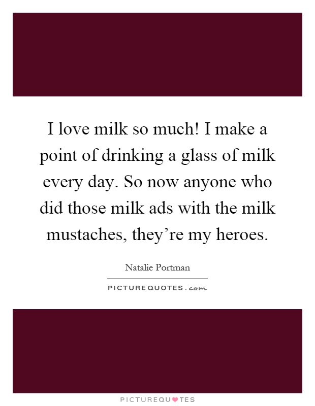 I love milk so much! I make a point of drinking a glass of milk every day. So now anyone who did those milk ads with the milk mustaches, they're my heroes Picture Quote #1