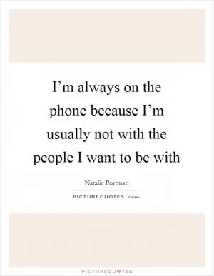 I’m always on the phone because I’m usually not with the people I want to be with Picture Quote #1