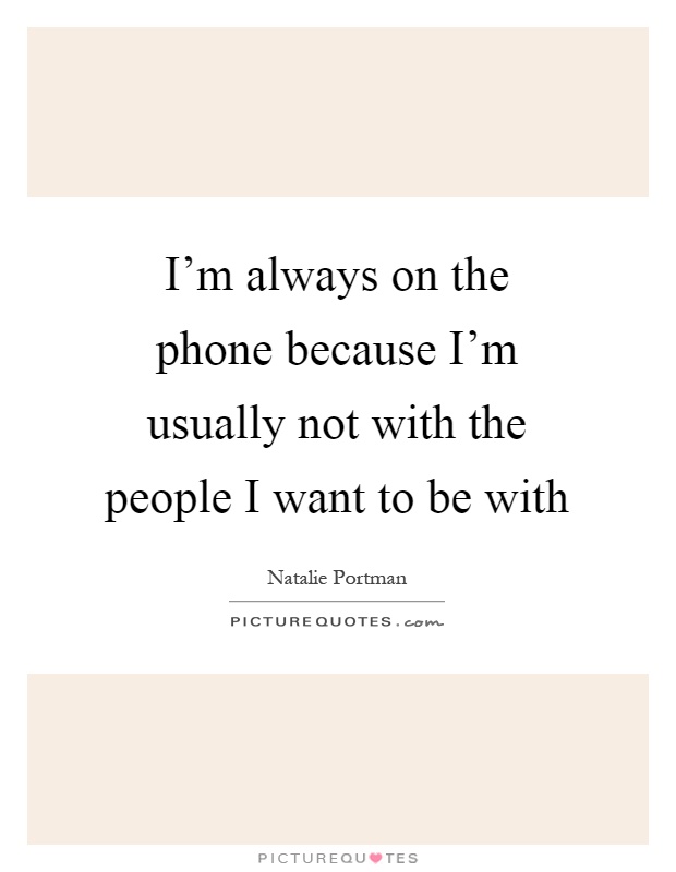 I'm always on the phone because I'm usually not with the people I want to be with Picture Quote #1