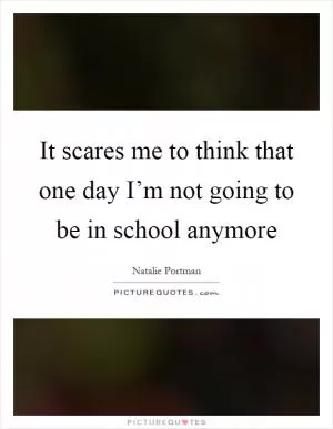 It scares me to think that one day I’m not going to be in school anymore Picture Quote #1