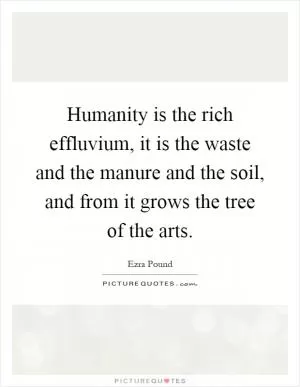 Humanity is the rich effluvium, it is the waste and the manure and the soil, and from it grows the tree of the arts Picture Quote #1