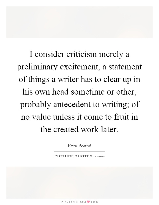 I consider criticism merely a preliminary excitement, a statement of things a writer has to clear up in his own head sometime or other, probably antecedent to writing; of no value unless it come to fruit in the created work later Picture Quote #1