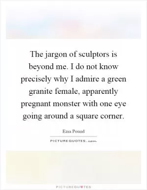 The jargon of sculptors is beyond me. I do not know precisely why I admire a green granite female, apparently pregnant monster with one eye going around a square corner Picture Quote #1