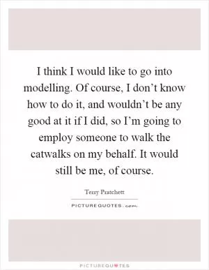 I think I would like to go into modelling. Of course, I don’t know how to do it, and wouldn’t be any good at it if I did, so I’m going to employ someone to walk the catwalks on my behalf. It would still be me, of course Picture Quote #1