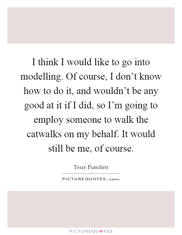 I think I would like to go into modelling. Of course, I don't know how to do it, and wouldn't be any good at it if I did, so I'm going to employ someone to walk the catwalks on my behalf. It would still be me, of course Picture Quote #1