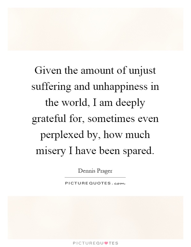Given the amount of unjust suffering and unhappiness in the world, I am deeply grateful for, sometimes even perplexed by, how much misery I have been spared Picture Quote #1