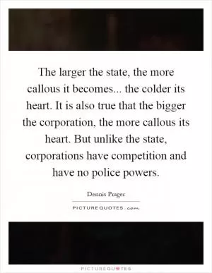 The larger the state, the more callous it becomes... the colder its heart. It is also true that the bigger the corporation, the more callous its heart. But unlike the state, corporations have competition and have no police powers Picture Quote #1