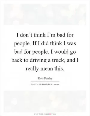 I don’t think I’m bad for people. If I did think I was bad for people, I would go back to driving a truck, and I really mean this Picture Quote #1