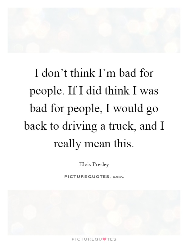 I don't think I'm bad for people. If I did think I was bad for people, I would go back to driving a truck, and I really mean this Picture Quote #1