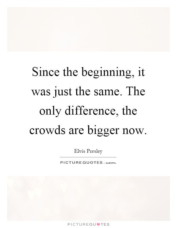 Since the beginning, it was just the same. The only difference, the crowds are bigger now Picture Quote #1