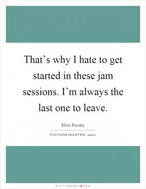 That’s why I hate to get started in these jam sessions. I’m always the last one to leave Picture Quote #1