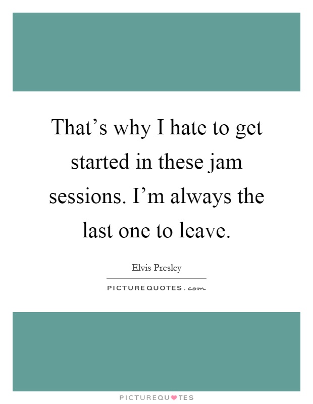 That's why I hate to get started in these jam sessions. I'm always the last one to leave Picture Quote #1