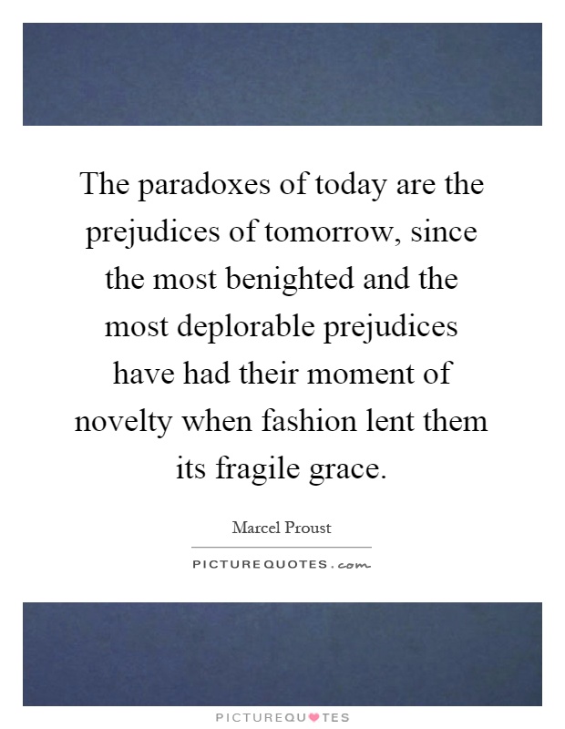 The paradoxes of today are the prejudices of tomorrow, since the most benighted and the most deplorable prejudices have had their moment of novelty when fashion lent them its fragile grace Picture Quote #1