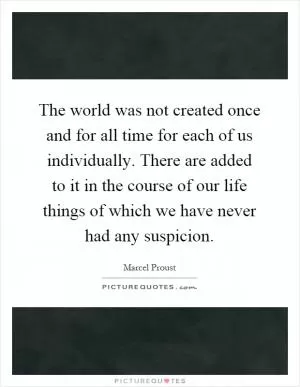 The world was not created once and for all time for each of us individually. There are added to it in the course of our life things of which we have never had any suspicion Picture Quote #1