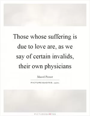 Those whose suffering is due to love are, as we say of certain invalids, their own physicians Picture Quote #1