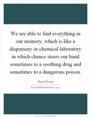 We are able to find everything in our memory, which is like a dispensary or chemical laboratory in which chance steers our hand sometimes to a soothing drug and sometimes to a dangerous poison Picture Quote #1