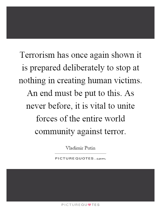 Terrorism has once again shown it is prepared deliberately to stop at nothing in creating human victims. An end must be put to this. As never before, it is vital to unite forces of the entire world community against terror Picture Quote #1