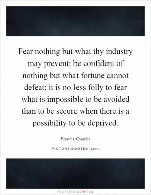 Fear nothing but what thy industry may prevent; be confident of nothing but what fortune cannot defeat; it is no less folly to fear what is impossible to be avoided than to be secure when there is a possibility to be deprived Picture Quote #1
