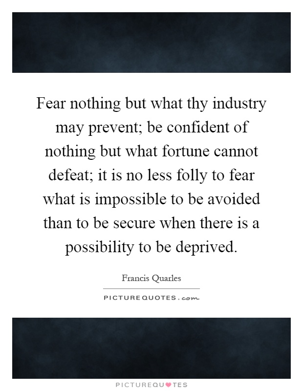 Fear nothing but what thy industry may prevent; be confident of nothing but what fortune cannot defeat; it is no less folly to fear what is impossible to be avoided than to be secure when there is a possibility to be deprived Picture Quote #1