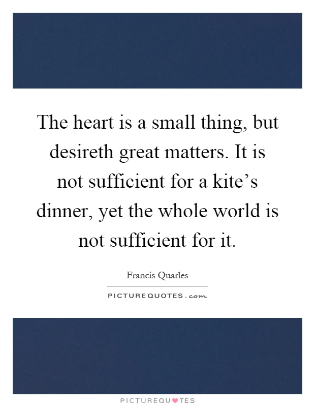 The heart is a small thing, but desireth great matters. It is not sufficient for a kite's dinner, yet the whole world is not sufficient for it Picture Quote #1