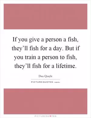 If you give a person a fish, they’ll fish for a day. But if you train a person to fish, they’ll fish for a lifetime Picture Quote #1
