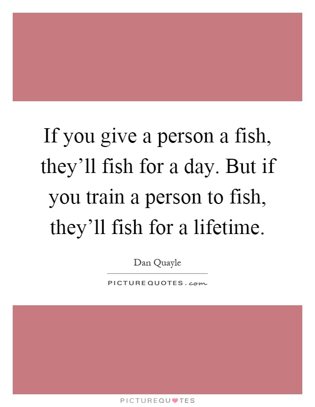 If you give a person a fish, they'll fish for a day. But if you train a person to fish, they'll fish for a lifetime Picture Quote #1