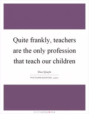 Quite frankly, teachers are the only profession that teach our children Picture Quote #1