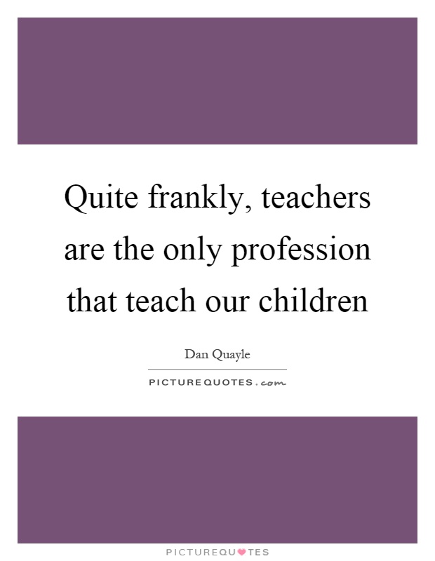 Quite frankly, teachers are the only profession that teach our children Picture Quote #1