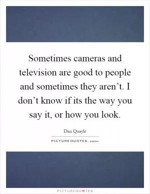 Sometimes cameras and television are good to people and sometimes they aren’t. I don’t know if its the way you say it, or how you look Picture Quote #1