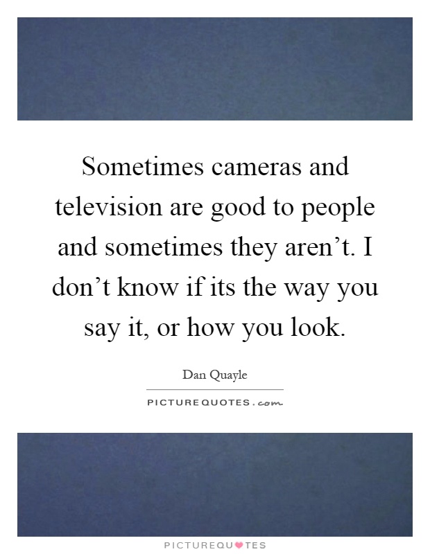 Sometimes cameras and television are good to people and sometimes they aren't. I don't know if its the way you say it, or how you look Picture Quote #1