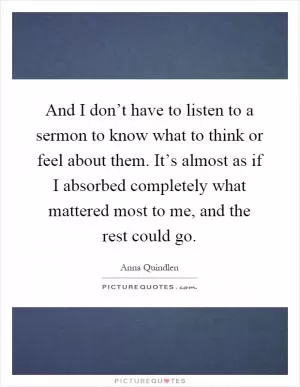 And I don’t have to listen to a sermon to know what to think or feel about them. It’s almost as if I absorbed completely what mattered most to me, and the rest could go Picture Quote #1